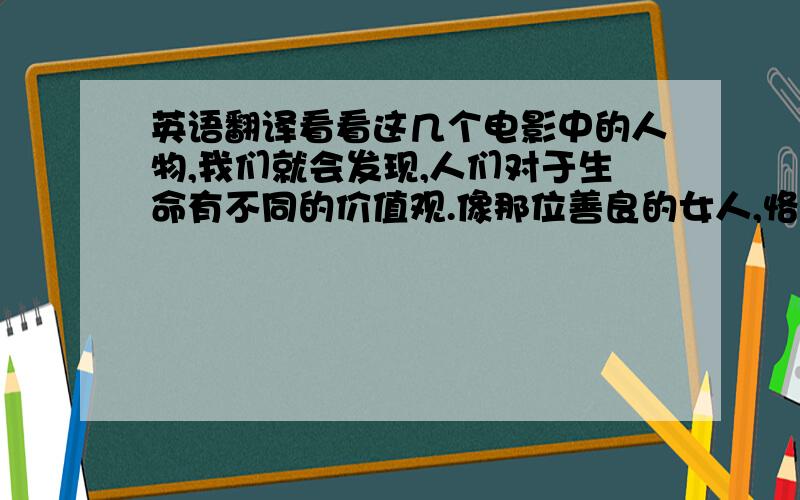 英语翻译看看这几个电影中的人物,我们就会发现,人们对于生命有不同的价值观.像那位善良的女人,恪尽职守的官员,和那对从容淡定的老夫妇,他们视死如归.他们是伟大的.他们认为存在着比