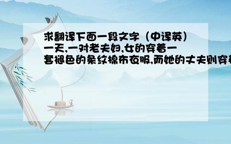 求翻译下面一段文字（中译英）一天,一对老夫妇,女的穿着一套褪色的条纹棉布衣服,而她的丈夫则穿着布制的便宜西装,没有事先约好,就直接去拜访哈佛的校长.他们等了几个钟头,校长终于不