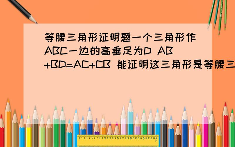 等腰三角形证明题一个三角形作ABC一边的高垂足为D AB+BD=AC+CB 能证明这三角形是等腰三角形吗 那么AB-BD=AC-CB呢