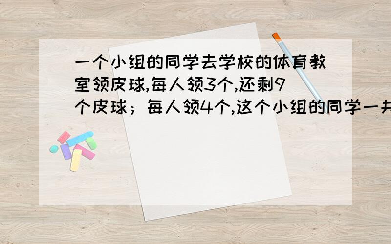 一个小组的同学去学校的体育教室领皮球,每人领3个,还剩9个皮球；每人领4个,这个小组的同学一共有多少人?