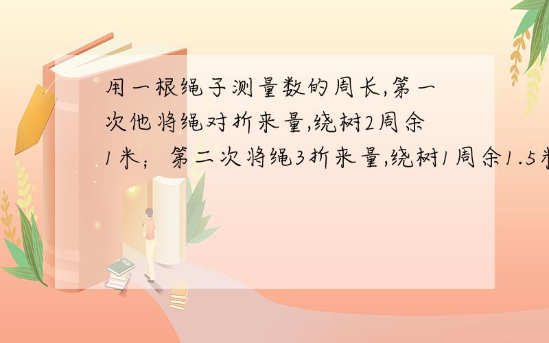 用一根绳子测量数的周长,第一次他将绳对折来量,绕树2周余1米；第二次将绳3折来量,绕树1周余1.5米.绳长、树干周长是多少米?庆具体说明问题、如何解答的.