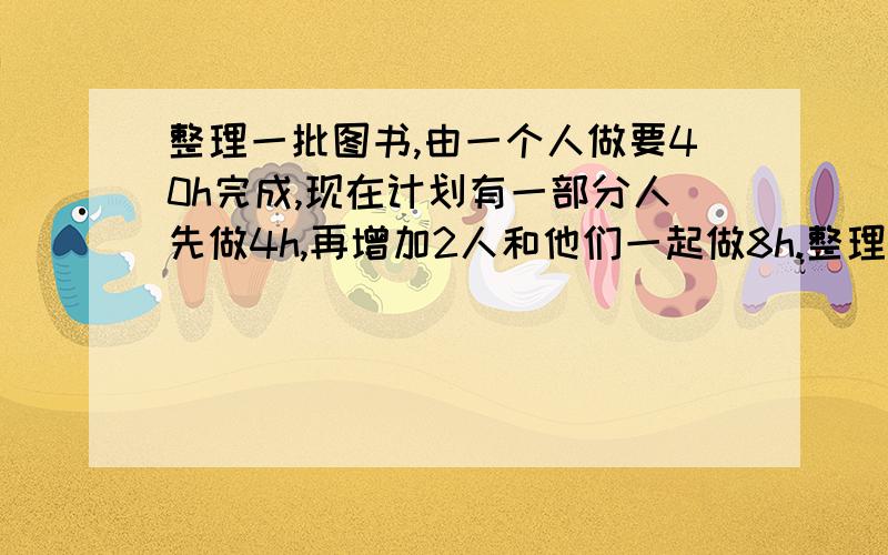 整理一批图书,由一个人做要40h完成,现在计划有一部分人先做4h,再增加2人和他们一起做8h.整理一批图书,由一个人做要40h完成,现在计划有一部分人先做4h,再增加2人和他们一起做8h,完成这项工