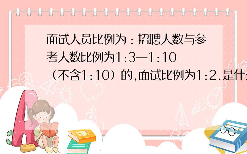 面试人员比例为：招聘人数与参考人数比例为1:3—1:10（不含1:10）的,面试比例为1:2.是什么意思啊?面试人员比例为：招聘人数与参考人数比例为1:3—1:10（不含1:10）的,面试比例为1:2；招聘人