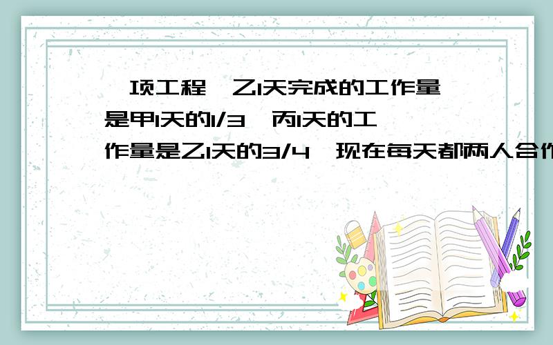 一项工程,乙1天完成的工作量是甲1天的1/3,丙1天的工作量是乙1天的3/4,现在每天都两人合作,.一项工程,乙1天完成的工作量是甲1天的1/3,丙1天的工作量是乙1天的3/4,现在每天都两人合作,结果甲