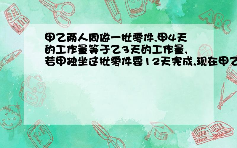 甲乙两人同做一批零件,甲4天的工作量等于乙3天的工作量,若甲独坐这批零件要12天完成,现在甲乙合作4天后剩下的工作量由乙做还需几天完成