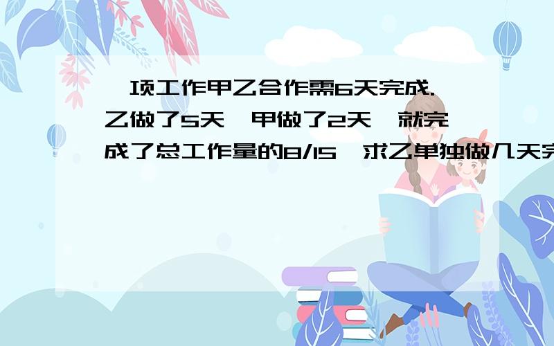 一项工作甲乙合作需6天完成.乙做了5天,甲做了2天,就完成了总工作量的8/15,求乙单独做几天完成.