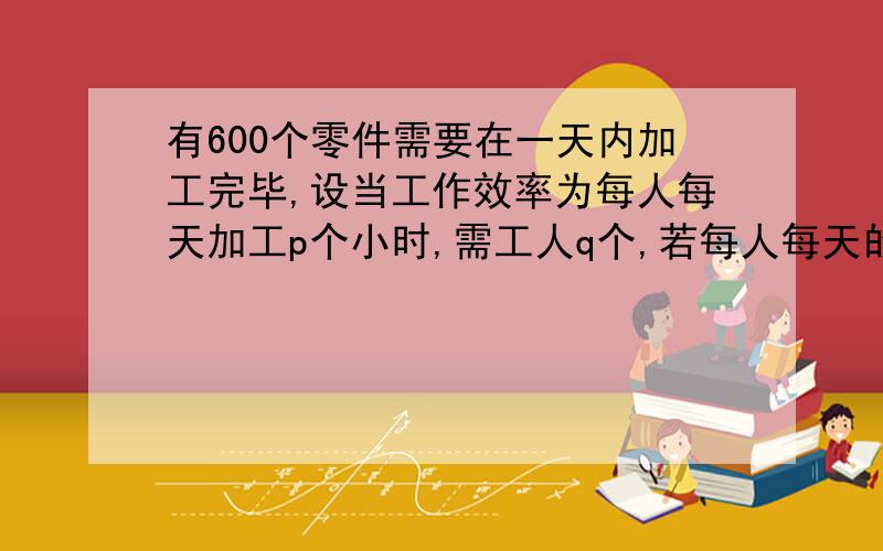 有600个零件需要在一天内加工完毕,设当工作效率为每人每天加工p个小时,需工人q个,若每人每天的工作效率提高20%,则莁的人数可以减少几分之几?