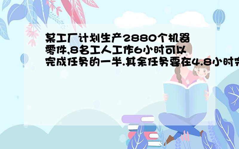 某工厂计划生产2880个机器零件,8名工人工作6小时可以完成任务的一半.其余任务要在4.8小时完成.问：需要加几名工人?求过程