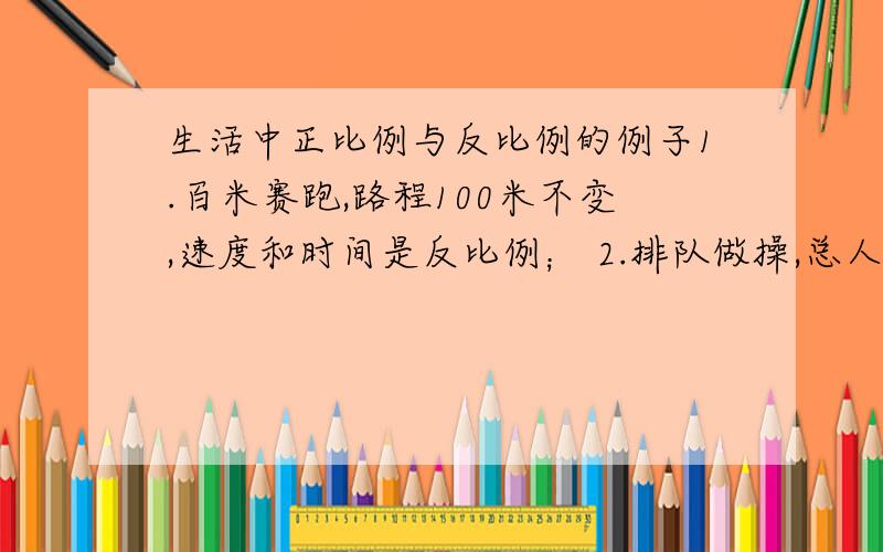 生活中正比例与反比例的例子1.百米赛跑,路程100米不变,速度和时间是反比例； 2.排队做操,总人数不变,排队的行数和每行的人数是反比例； 3.做纸盒子,总个数一定,每人做的个数和人数； 4.