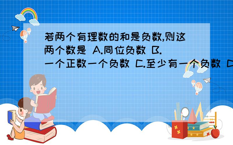 若两个有理数的和是负数,则这两个数是 A.同位负数 B.一个正数一个负数 C.至少有一个负数 D.至多有一个负数