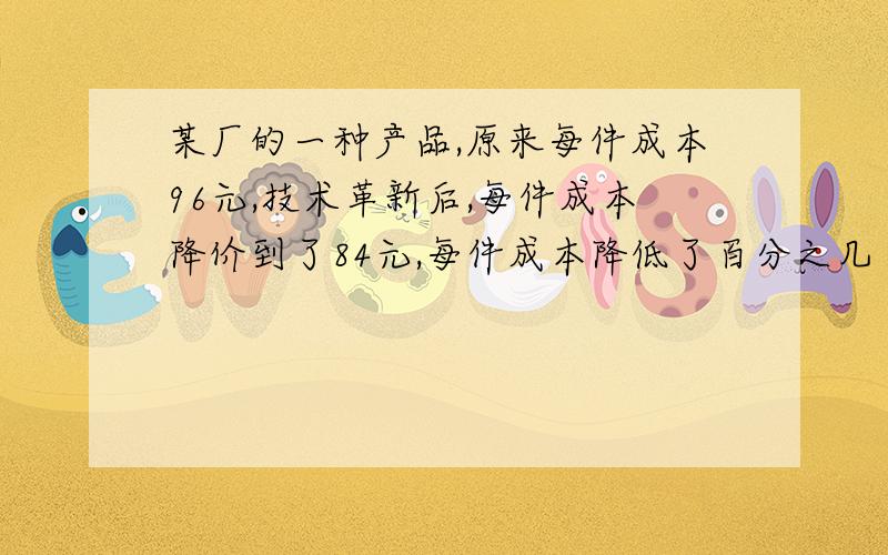 某厂的一种产品,原来每件成本96元,技术革新后,每件成本降价到了84元,每件成本降低了百分之几