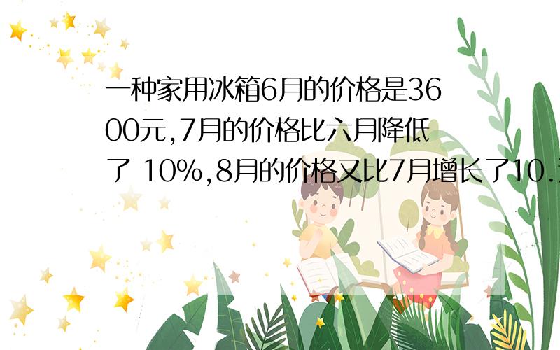 一种家用冰箱6月的价格是3600元,7月的价格比六月降低了 10%,8月的价格又比7月增长了10.这种冰箱8月的价格是多少元?