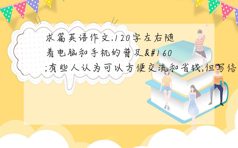 求篇英语作文.120字左右随着电脑和手机的普及 有些人认为可以方便交流和省钱,但写信的人会越来越少,信会完全消失,有些人认为写信可以方便传递情感,你认为呢