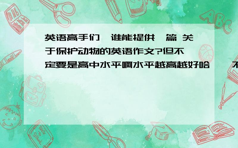 英语高手们,谁能提供一篇 关于保护动物的英语作文?但不一定要是高中水平啊水平越高越好哈……不怕用词深奥!不怕看不懂!但是一定要原创!我查了一下午的作文了……在网上东拼西拼的越