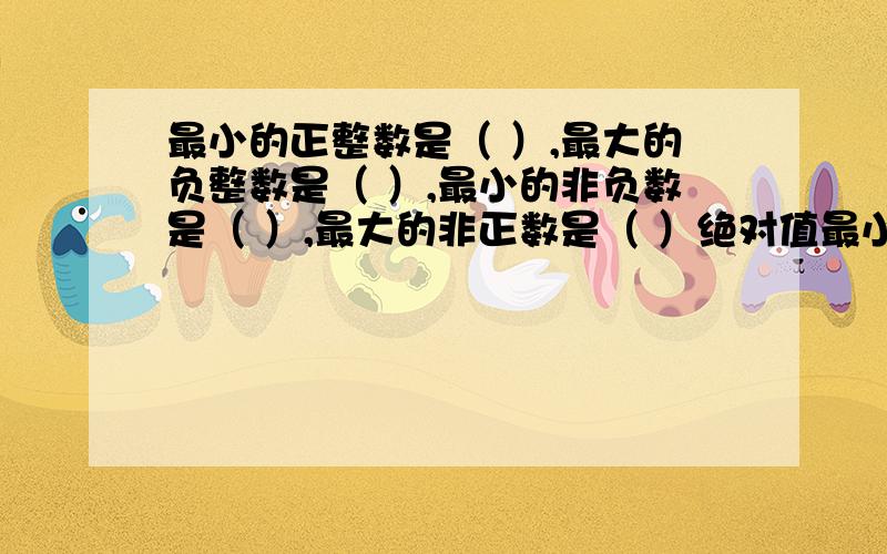 最小的正整数是（ ）,最大的负整数是（ ）,最小的非负数是（ ）,最大的非正数是（ ）绝对值最小的数是（ ）,最大的负数是（ ）