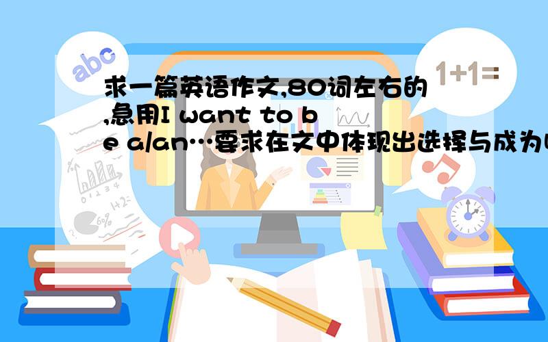 求一篇英语作文,80词左右的,急用I want to be a/an…要求在文中体现出选择与成为哪方面人才,怎么努力