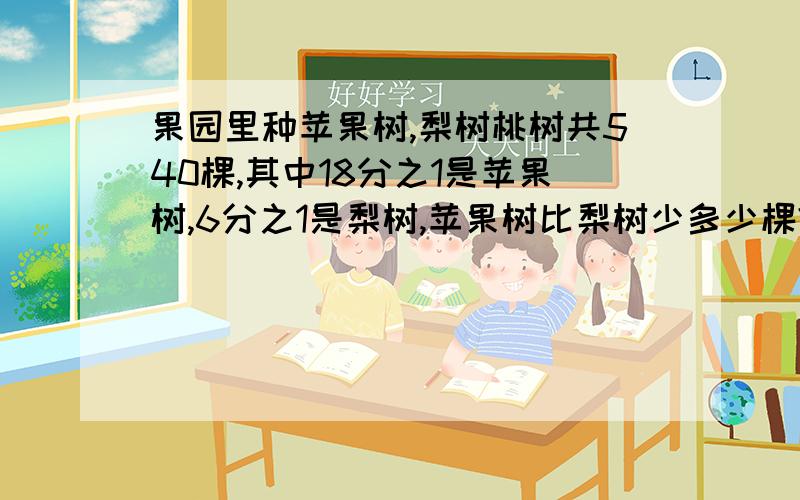 果园里种苹果树,梨树桃树共540棵,其中18分之1是苹果树,6分之1是梨树,苹果树比梨树少多少棵?