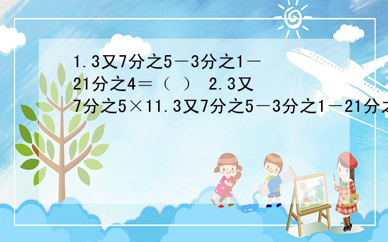 1.3又7分之5－3分之1－21分之4＝（ ） 2.3又7分之5×11.3又7分之5－3分之1－21分之4＝（ ）2.3又7分之5×1又4分之3=（ ）结果约分,化为带分数