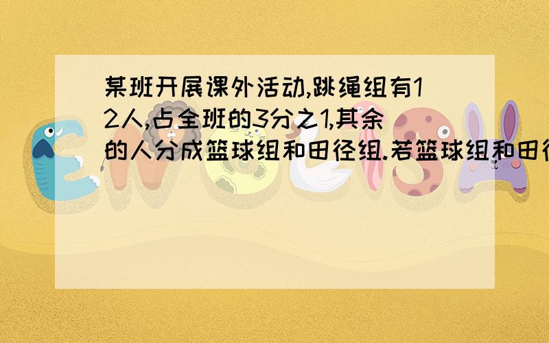 某班开展课外活动,跳绳组有12人,占全班的3分之1,其余的人分成篮球组和田径组.若篮球组和田径组的人数bi是3:5则篮球组和田径组各有多少人?