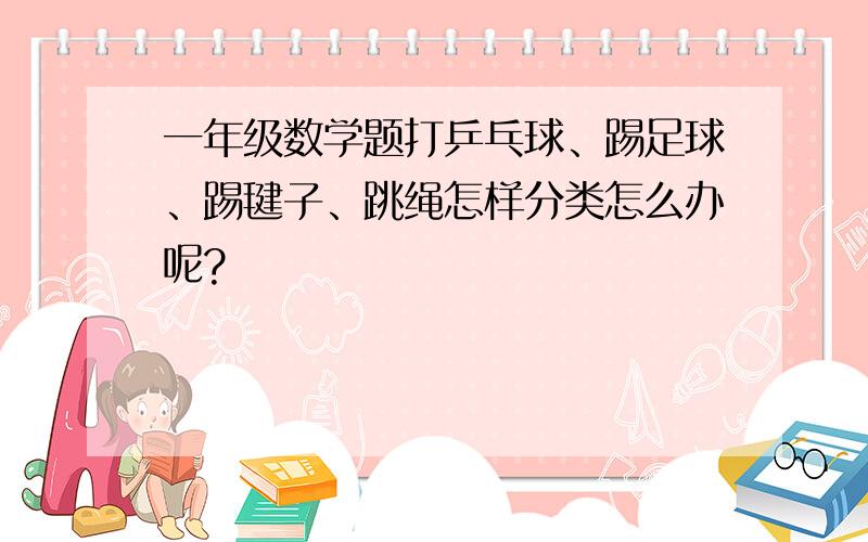 一年级数学题打乒乓球、踢足球、踢毽子、跳绳怎样分类怎么办呢?