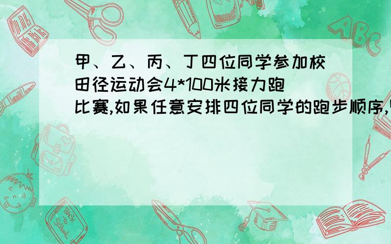 甲、乙、丙、丁四位同学参加校田径运动会4*100米接力跑比赛,如果任意安排四位同学的跑步顺序,则恰好由甲将接力棒交给乙的概率是（） A.1/4 B.1/6 C.1/8 D.1/24的具体解法