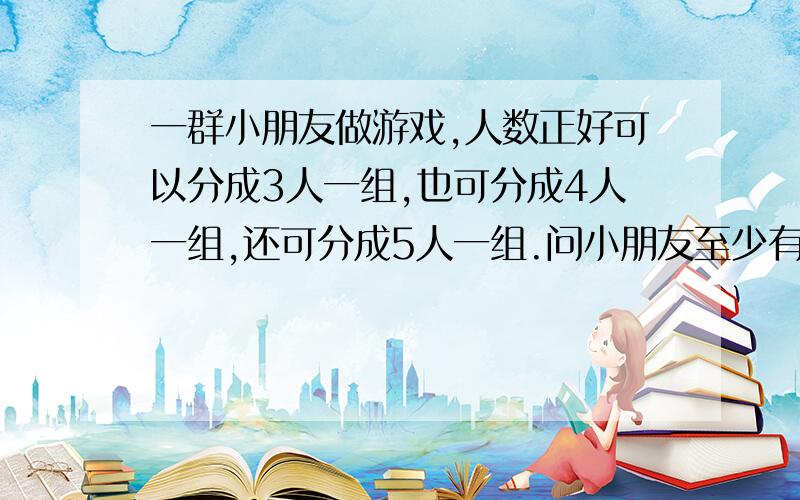 一群小朋友做游戏,人数正好可以分成3人一组,也可分成4人一组,还可分成5人一组.问小朋友至少有多少人