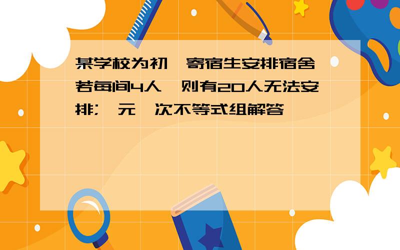 某学校为初一寄宿生安排宿舍,若每间4人,则有20人无法安排;一元一次不等式组解答