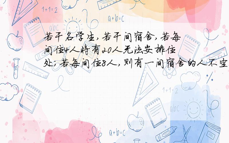 若干名学生,若干间宿舍,若每间住4人将有20人无法安排住处；若每间住8人,则有一间宿舍的人不空也不满问学生有多少人?宿舍有几间?