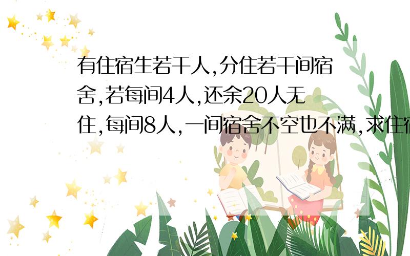 有住宿生若干人,分住若干间宿舍,若每间4人,还余20人无住,每间8人,一间宿舍不空也不满,求住宿生和宿舍间数?