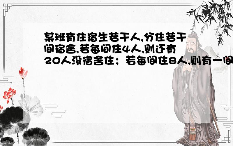 某班有住宿生若干人,分住若干间宿舍,若每间住4人,则还有20人没宿舍住；若每间住8人,则有一间宿舍不空也不满,求该班住宿生人数和宿舍间数.