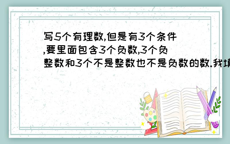 写5个有理数,但是有3个条件,要里面包含3个负数,3个负整数和3个不是整数也不是负数的数.我填来填去也填不出,