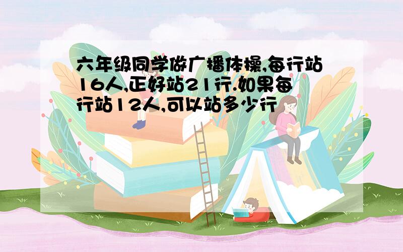 六年级同学做广播体操,每行站16人,正好站21行.如果每行站12人,可以站多少行