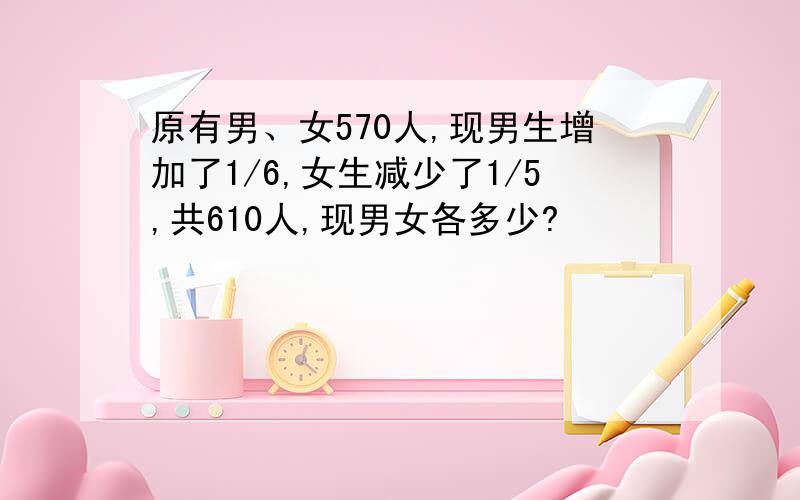 原有男、女570人,现男生增加了1/6,女生减少了1/5,共610人,现男女各多少?