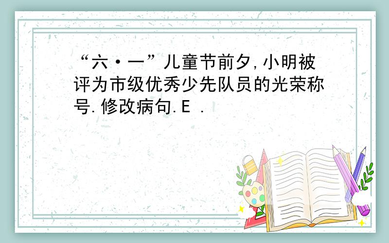 “六·一”儿童节前夕,小明被评为市级优秀少先队员的光荣称号.修改病句.E .