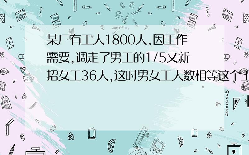 某厂有工人1800人,因工作需要,调走了男工的1/5又新招女工36人,这时男女工人数相等这个工厂原有男女工多少人?