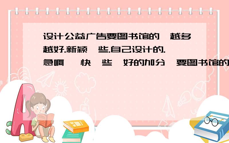 设计公益广告要图书馆的,越多越好.新颖一些.自己设计的.急啊   快一些  好的加分  要图书馆的