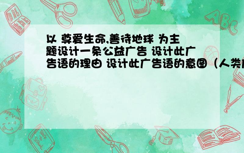 以 尊爱生命,善待地球 为主题设计一条公益广告 设计此广告语的理由 设计此广告语的意图（人类应怎么和其他生命相处）