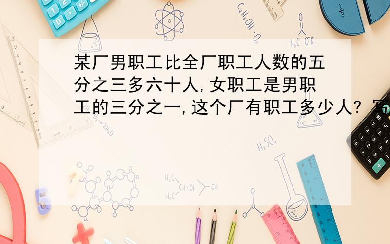 某厂男职工比全厂职工人数的五分之三多六十人,女职工是男职工的三分之一,这个厂有职工多少人? 写清楚是怎么分析的