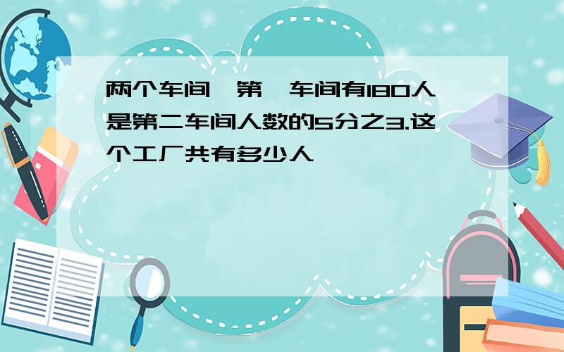 两个车间,第一车间有180人是第二车间人数的5分之3.这个工厂共有多少人