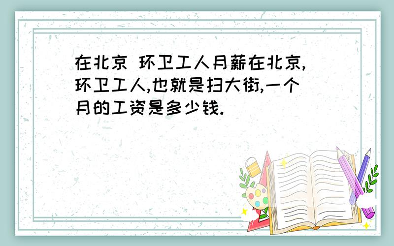 在北京 环卫工人月薪在北京,环卫工人,也就是扫大街,一个月的工资是多少钱.