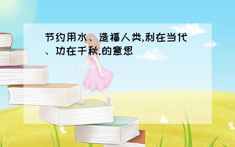 节约用水、造福人类,利在当代、功在千秋.的意思