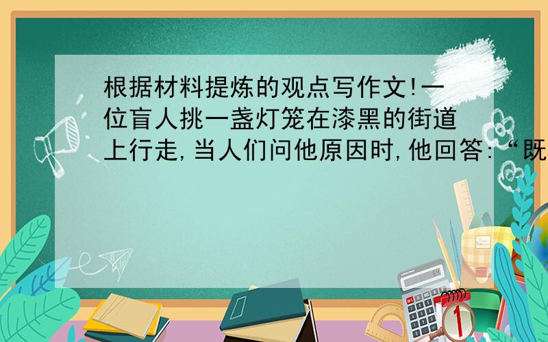 根据材料提炼的观点写作文!一位盲人挑一盏灯笼在漆黑的街道上行走,当人们问他原因时,他回答:“既为别人点亮,也让自己不被别人撞伤.”你可愿在茫茫人海之中,为他人点一盏灯,在灰暗的