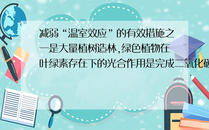 减弱“温室效应”的有效措施之一是大量植树造林,绿色植物在叶绿素存在下的光合作用是完成二氧化碳循环的重