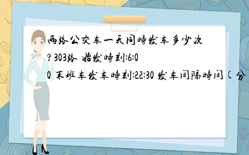 两路公交车一天同时发车多少次?303路 始发时刻:6:00 末班车发车时刻:22:30 发车间隔时间(分):10402路 始发时刻:6:00 末班车发车时刻:22:00 发车间隔时间(分):8