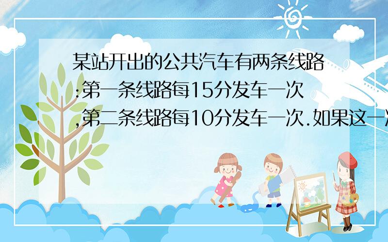 某站开出的公共汽车有两条线路:第一条线路每15分发车一次,第二条线路每10分发车一次.如果这一次发车...某站开出的公共汽车有两条线路:第一条线路每15分发车一次,第二条线路每10分发车一