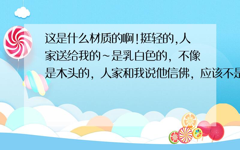 这是什么材质的啊!挺轻的,人家送给我的~是乳白色的，不像是木头的，人家和我说他信佛，应该不是木头的吧……