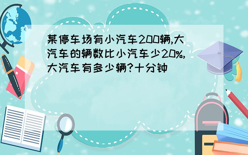 某停车场有小汽车200辆,大汽车的辆数比小汽车少20%,大汽车有多少辆?十分钟