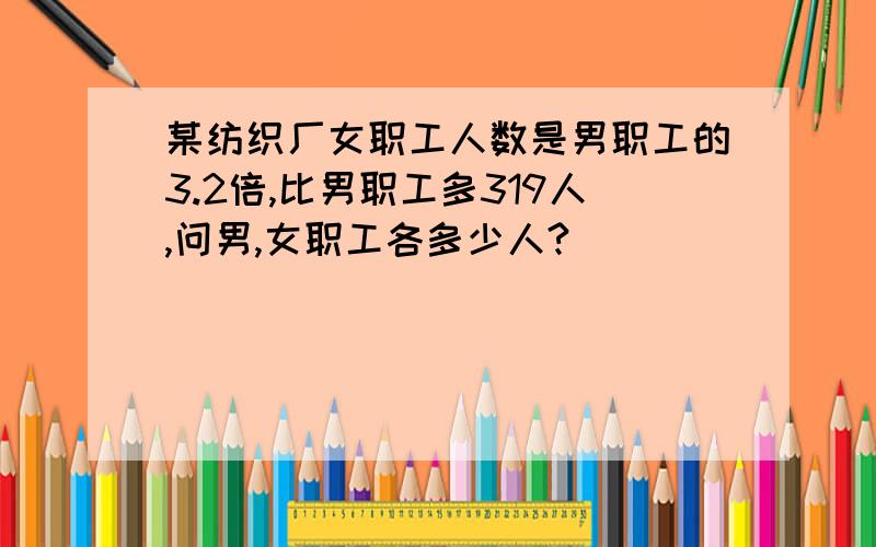 某纺织厂女职工人数是男职工的3.2倍,比男职工多319人,问男,女职工各多少人?