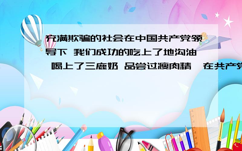 充满欺骗的社会在中国共产党领导下 我们成功的吃上了地沟油 喝上了三鹿奶 品尝过瘦肉精  在共产党的领导下 我们坚信 不黑心的我们是赚不到钱的 在共产党的领导下 全国各地的领导和奸