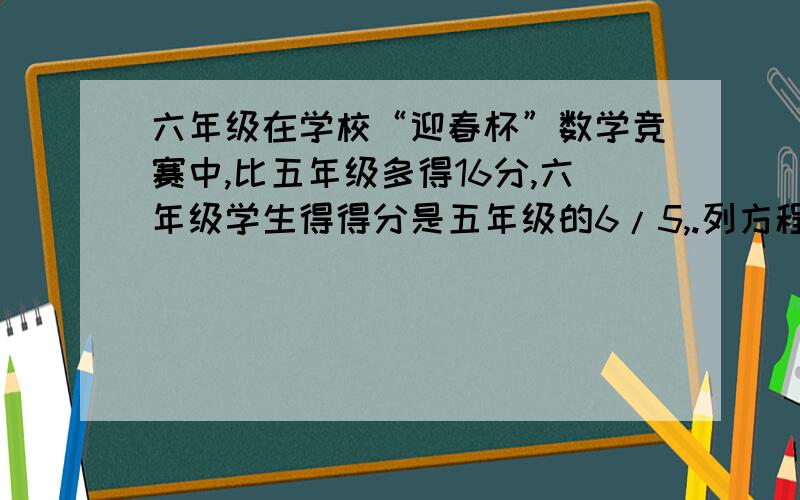 六年级在学校“迎春杯”数学竞赛中,比五年级多得16分,六年级学生得得分是五年级的6/5,.列方程计算